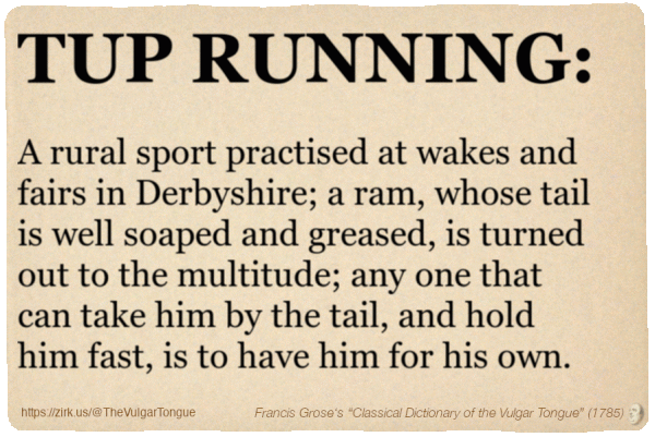 Image imitating a page from an old document, text (as in main toot):

TUP RUNNING. A rural sport practised at wakes and fairs in Derbyshire; a ram, whose tail is well soaped and greased, is turned out to the multitude; any one that can take him by the tail, and hold him fast, is to have him for his own.

A selection from Francis Grose’s “Dictionary Of The Vulgar Tongue” (1785)