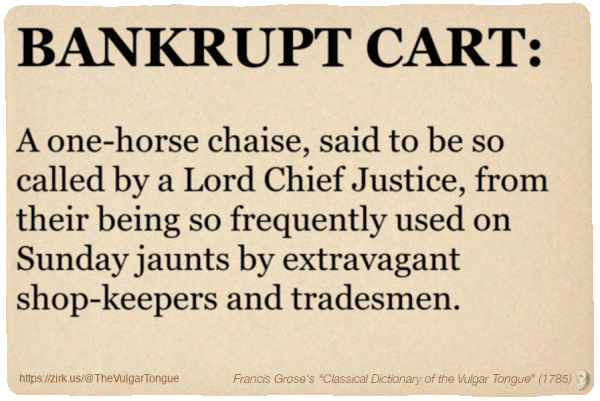 Image imitating a page from an old document, text (as in main toot):

BANKRUPT CART. A one-horse chaise, said to be so called by a Lord Chief Justice, from their being so frequently used on Sunday jaunts by extravagant shop-keepers and tradesmen.

A selection from Francis Grose’s “Dictionary Of The Vulgar Tongue” (1785)