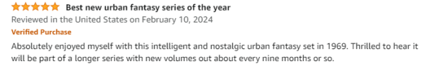 A five-star Amazon review titled "Best new urban fantasy series of the year." 
Reviewed in the United States on February 10, 2024
Verified Purchase
Absolutely enjoyed myself with this intelligent and nostalgic urban fantasy set in 1969. Thrilled to hear it will be part of a longer series with new volumes out about every nine months or so.