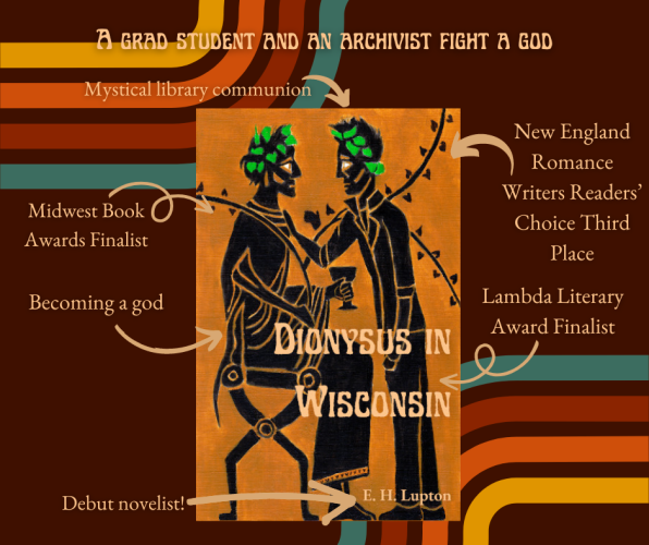 The Dionysus in Wisconsin cover is black figure art of two men, one seated and dressed as Dionysus, one standing, wearing jeans and a leather jacket. By E. H. Lupton.

Title at top: A grad student and an archivist fight a god. 

Arrow pointing to Dionysus: Turning into a god.
Other arrows: Midwest Book Awards finalist! Mystical library communion! New England Romance Writers Readers' Choice Third Place! Lambda Literary Award Finalist! 
Arrow pointing at author name: Debut novelist! 
