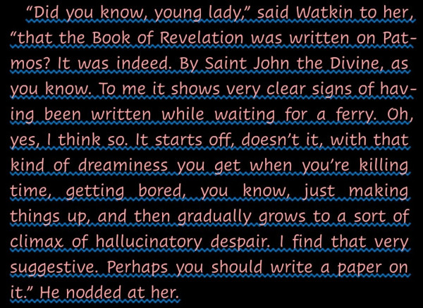 "“Did you know, young lady,” said Watkin to her, “that the Book of Revelation was written on Patmos? It was indeed. By Saint John the Divine, as you know. To me it shows very clear signs of having been written while waiting for a ferry. Oh, yes, I think so. It starts off, doesn’t it, with that kind of dreaminess you get when you’re killing time, getting bored, you know, just making things up, and then gradually grows to a sort of climax of hallucinatory despair. I find that very suggestive. Perhaps you should write a paper on it.” He nodded at her."-- from Dirk Gently's Holistic Detective Agency, by Douglas Adams.