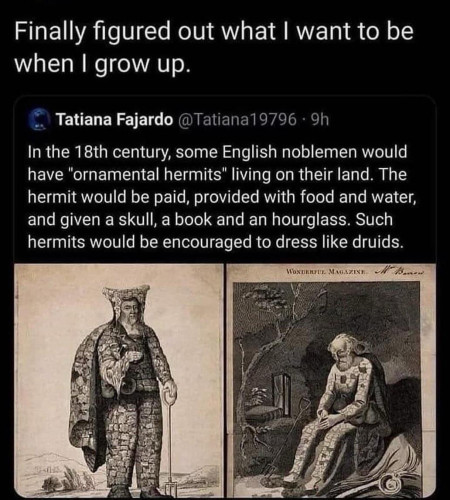 Finally figured out what I want to be when I grow up.

"In the 18th century, some English noblemen would have "ornamental hermits" living on their land. The hermit would be paid, provided with food and water, and given a skull, a book and an hourglass. Such hermits would be encouraged to dress like druids."

 Two images of two of these supposed men