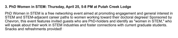 Excerpt from UC Davis email. "3. PhD Women in STEM: Thursday, April 25, 5-8 PM at Putah Creek Lodge

PhD Women in STEM is a free networking event aimed at promoting engagement and general interest in STEM and STEM-adjacent career paths to women working toward their doctoral degrees! Sponsored by Chevron, this event features invited guests who are PhD-holders and identify as "women in STEM," who will speak about their work in STEM industries and foster connections with current graduate students. Snacks and refreshments provided! "