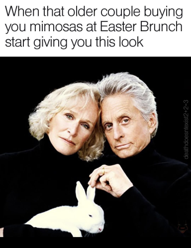 Text: When that older couple buying you mimosas at Easter Brunch start giving you this look.

[Picture of Glenn Close & Michael Douglas in a couple pose, holding a rabbit between them, in a reference to Fatal Attraction]