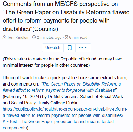 
Comments from an ME/CFS perspective on “The Green Paper on Disability Reform:a flawed effort to reform payments for people with disabilities"(Cousins)

    Author Tom Kindlon Create date 6 minutes ago Blog entry read time 6 min read 

Unwatch
Add bookmark
(This relates to matters in the Republic of Ireland so may have minimal interest for people in other countries)

I thought I would make a quick post to share some extracts from, and comments on, “The Green Paper on Disability Reform: a flawed effort to reform payments for people with disabilities” (February 19, 2024) by Dr Mel Cousins, School of Social Work and Social Policy, Trinity College Dublin
https://publicpolicy.ie/health/the-green-paper-on-disability-reform-a-flawed-effort-to-reform-payments-for-people-with-disabilities/#:~:text=The Green Paper proposes to,and means-tested components).