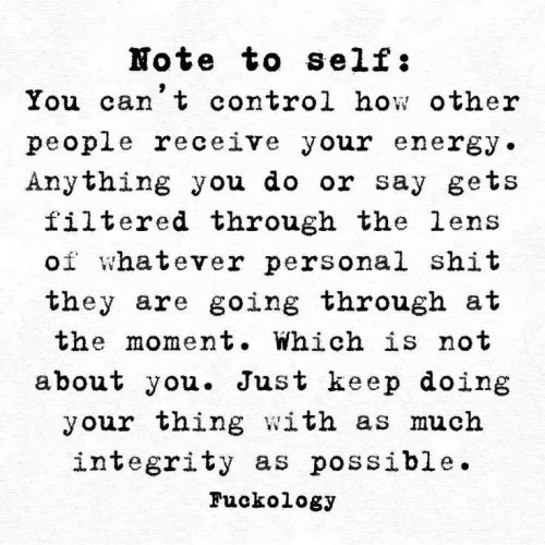 Note to self: You can’t control how other people receive your energye. Anything you do or say gets filtered through the lens of whatever personal shit they are going through at the moment. Which is not about you. Just keep doing your thing with as much integrity as possible. 
- Fuckology 