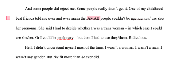 And some people did reject me. Some people really didn’t get it. One of my childhood best friends told me over and over again that AMAB people couldn’t be agender and use she/her pronouns. She said I had to decide whether I was a trans woman – in which case I could use she/her. Or I could be nonbinary – but then I had to use they/them. Ridiculous. 
Hell, I didn’t understand myself most of the time. I wasn’t a woman. I wasn’t a man. I wasn’t any gender. But she fit more than he ever did. 
