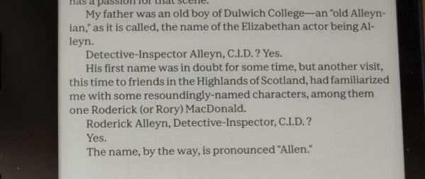 Image shows text, as follows:
My father was an old boy of Dulwich College—an "old Alleyn- ian," as it is called, the name of the Elizabethan actor being Al- leyn.

Detective-Inspector Alleyn, C.I.D.? Yes.

His first name was in doubt for some time, but another visit, this time to friends in the Highlands of Scotland, had familiarized me with some resoundingly-named characters, among them one Roderick (or Rory) MacDonald.

Roderick Alleyn, Detective-Inspector, C.I.D.?

Yes.

The name, by the way, is pronounced "Allen.’ 
