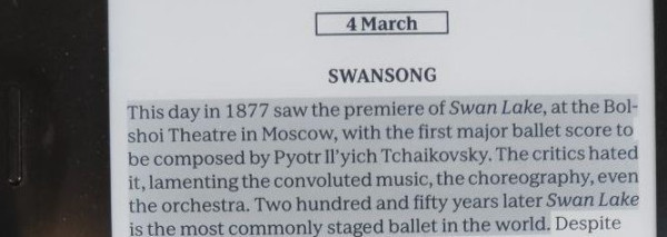 Image shows a paragraph of text on a Kobo Sage ereader, as follows:
This day in 1877 saw the premiere of Swan Lake, at the Bolshoi Theatre in Moscow, with the first major ballet score to be composed by Pyotr Il’yich Tchaikovsky. The critics hated it, lamenting the convoluted music, the choreography, even the orchestra. Two hundred and fifty years later Swan Lake is the most commonly staged ballet in the world.