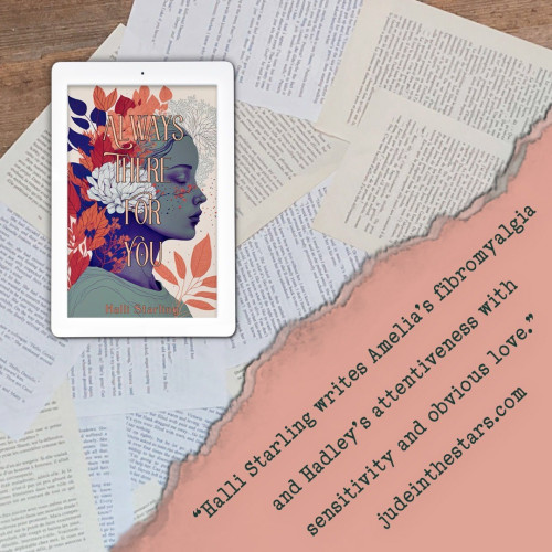 On a backdrop of book pages, an iPad with the cover of Always There For You by Halli Starling. In the bottom right corner of the image, a strip of torn paper with a quote: "Halli Starling writes Amelia's fibromyalgia and Hadley's attentiveness with sensitivity and obvious love." and a URL: judeinthestars.com.