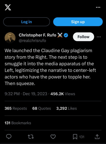 Chrsitopher Rufo X post from December 19th 2023: 

We launched the Claudine Gay plagiarism story from the Right. The next step is to smuggle it into the media apparatus of the Left, legitimizing the narrative to center-left actors who have the power to topple her. Then squeeze.