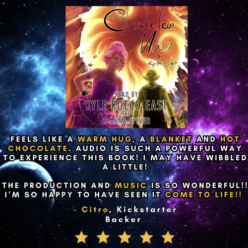 The CHAMELEON MOON audiobook cover against a starry background, above a 5-star review from Citro, Kickstarter Backer: 

"Feels like a warm hug, a blanket, and hot chocolate. Audio is such a powerful way to experience this book! I may have wibbled a little! The production and music is so wonderful! I'm so happy to have seen it come to life!!"