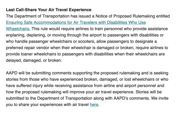 Last Call-Share Your Air Travel Experience
The Department of Transportation has issued a Notice of Proposed Rulemaking entitled Ensuring Safe Accommodations for Air Travelers with Disabilities Who Use Wheelchairs. This rule would require airlines to train personnel who provide assistance enplaning, deplaning, or moving through the airport to passengers with disabilities or who handle passenger wheelchairs or scooters, allow passengers to designate a preferred repair vendor when their wheelchair is damaged or broken, require airlines to provide loaner wheelchairs to passengers with disabilities when their wheelchairs are delayed, damaged, or broken.

AAPD will be submitting comments supporting the proposed rulemaking and is seeking stories from those who have experienced broken, damaged, or lost wheelchairs or who have suffered injury while receiving assistance from airline and airport personnel and how the proposed rulemaking will improve your air travel experience. Stories will be submitted to the Department of Transportation along with AAPD’s comments. We invite you to share your experiences with air travel here.