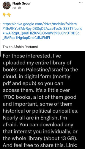 For those interested,  I've uploaded my entire library of books on Palestine/Israel to the cloud in digital form (pdf, epub) so you can access them. It's a little over 1700 books,a lot of them good and important, some of them historical or political curiosities. Nearly all are in English. You can download any that interest you individually, or the whole library (about 13 GB). Feel free to share. 

Found on Facebook. 
Shared by Najib Srour.