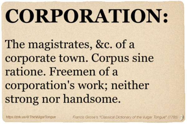 Image imitating a page from an old document, text (as in main toot):

CORPORATION. The magistrates, &c. of a corporate town. Corpus sine ratione. Freemen of a corporation's work; neither strong nor handsome.

A selection from Francis Grose’s “Dictionary Of The Vulgar Tongue” (1785)