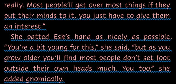 "Most people’ll get over most things if they put their minds to it, you just have to give them an interest.”

She patted Esk’s hand as nicely as possible. “You’re a bit young for this,” she said, “but as you grow older you’ll find most people don’t set foot outside their own heads much. You too,” she added gnomically."--from Equal Rites by Terry Pratchett.
