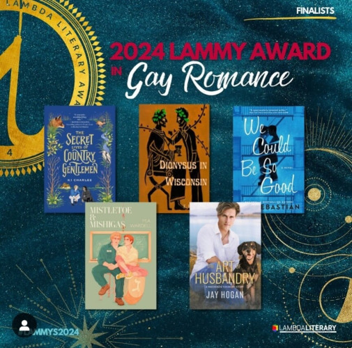 Finalists
2024 Lammy Award in Gay Romance
The Secret Lives of Country Gentlemen, by KJ Charles
Dionysus in Wisconsin, by EH Lupton
We Could Be So Good, by Cat Sebastian
Mistletoe and Mishigas, by MA Ward ell
The Art of Husbandry, by Jay Hogan