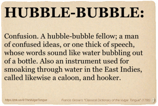 Image imitating a page from an old document, text (as in main toot):

HUBBLE-BUBBLE. Confusion. A hubble-bubble fellow; a man of confused ideas, or one thick of speech, whose words sound like water bubbling out of a bottle. Also an instrument used for smoaking through water in the East Indies, called likewise a caloon, and hooker.

A selection from Francis Grose’s “Dictionary Of The Vulgar Tongue” (1785)