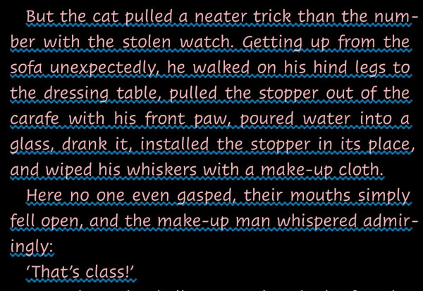 "But the cat pulled a neater trick than the number with the stolen watch. Getting up from the sofa unexpectedly, he walked on his hind legs to the dressing table, pulled the stopper out of the carafe with his front paw, poured water into a glass, drank it, installed the stopper in its place, and wiped his whiskers with a make-up cloth.
Here no one even gasped, their mouths simply fell open, and the make-up man whispered admiringly:
‘That’s class!’"--A quotation from The Master And Margarita by Mikhail Bulgakov.