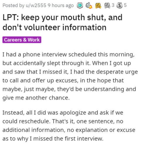 LPT: keep your mouth shut, and don't volunteer information

I had a phone interview scheduled this morning, but accidentally slept through it. When I got up and saw that I missed it, I had the desperate urge to call and offer up excuses, in the hope that maybe, just maybe, they'd be understanding and give me another chance.

Instead, all I did was apologize and ask if we could reschedule. That's it, one sentence, no additional information, no explanation or excuse as to why I missed the first interview. 