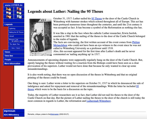 Legends about Luther: Nailing the 95 Theses October 31, 1517: Luther nailed his 95 Theses to the door of the Castle Church in & Wittenberg with hammer strokes which echoed throughout all of Europe. This act has  been portrayed numerous times throughout the centuries, and until the 21st century  was accepted as fact. It has become a symbol of the Reformation as nothing else has. EW  asserted in 1961 that the nailing of the theses to the door of the Castle Church belonged "to the realm of legends." The facts are convincing, the first written account of the event comes from Philipp Melanchthon who could not have been an eye-witness to the event since he was not called to Wittenberg University as a professor until 1518. Also, this account appeared for the first time after Luther's death and he never commented on 'nailing anything up' in 1517. Announcements of upcoming disputes were supposedly regularly hung on the door of the Castle Church. But, More Information openly hanging the theses without waiting for a reaction from the Bishops could have been seen as a clear provocation of his superiors. Luther would not have done that because he only wanted to clear up some misunderstandings. It is also worth noting, that there was no open discussion of the theses in Wittenberg and that no original printing of the theses could be found. .... Today, the majority of Luther researchers see it as fact, that Luther did not nail his theses to the door of the Castle Church on that day.
