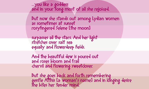 Sappho's poem no. 96 in dark pink letters over a heart and the colours of the lesbian pride flag.
"...you like a goddess
an in your song most of all she rejoiced.
But now she stands out among Lydian women
as sometimes at sunset
rosy-fingered #Selene
surpasses all the stars. And her light
stretches over salt sea
equally and flowerdeep fields.
And the beautiful dew is poured out
and roses bloom and frail
chervil and flowering sweetclover.
But she goes back and forth remembering
gentle Atthis and in longing desire
she bites her tender mind."
Sappho 96