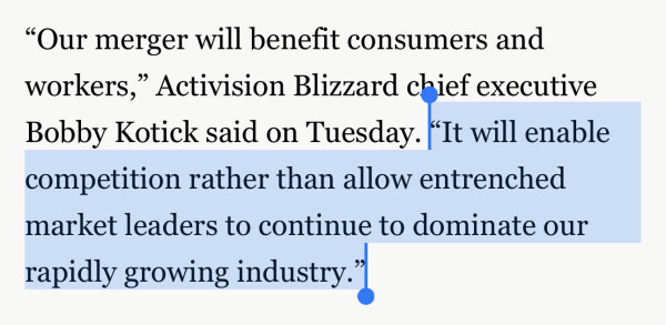 Screenshot of text: "Our merger will benefit consumers and
workers," Activision Blizzard chief executive
Bobby Kotick said on Tuesday. "It will enable
competition rather than allow entrenched
market leaders to continue to dominate our
rapidly growing industry."