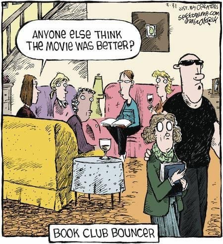 A one panel comic from Speedbump dot com. 

A group of women are sitting in pastel colored couches in a living room. One has a book open in their lap. One is holding a glass of wine. One woman is holding a blue book against her chest and frowning as she is led away by a man dressed in a black shirt and black pants and sunglasses. One woman on the couch whose back is to the viewer says "Anyone else think the movie was better?" The other women are looking toward the woman being escorted out. At the bottom of the image it says "Book Club Bouncer".
Meme from Raised by Books