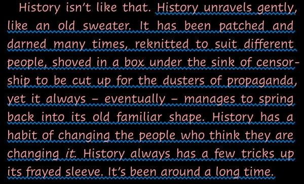 "History unravels gently, like an old sweater. It has been patched and darned many times, reknitted to suit different people, shoved in a box under the sink of censorship to be cut up for the dusters of propaganda, yet it always – eventually – manages to spring back into its old familiar shape. History has a habit of changing the people who think they are changing it. History always has a few tricks up its frayed sleeve. It’s been around a long time."--A quotation from Mort by Terry Pratchett (Discworld series).
