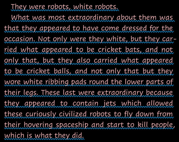 "They were robots, white robots.
What was most extraordinary about them was that they appeared to have come dressed for the occasion. Not only were they white, but they carried what appeared to be cricket bats, and not only that, but they also carried what appeared to be cricket balls, and not only that but they wore white ribbing pads round the lower parts of their legs. These last were extraordinary because they appeared to contain jets which allowed these curiously civilized robots to fly down from their hovering spaceship and start to kill people, which is what they did."-- A quotation from Life, the Universe and Everything by Douglas Adams (The Hitchhiker's Guide to the Galaxy series).