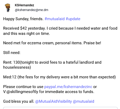 Screen shot of my post for mutual aid that reads "Happy Sunday, friends. #mutualaid #update 

Received $42 yesterday. I cried because I needed water and food and this was right on time. 

Need met for eczema cream, personal items. Praise be! 

Still need:

Rent: 130(tonight to avoid fees to a hateful landlord and houselessness)

Med:12 (the fees for my delivery were a bit more than expected)

Please continue to use https://paypal.me/kshernandezinc or V:@skillingmesoftly for immediate access to funds. 

God bless you all. @MutualAidVisibility @mutualaid" 