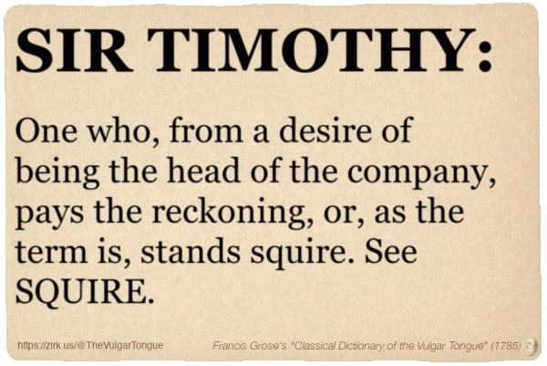 Image imitating a page from an old document, text (as in main toot):

SIR TIMOTHY. One who, from a desire of being the head of the company, pays the reckoning, or, as the term is, stands squire. See SQUIRE.

A selection from Francis Grose’s “Dictionary Of The Vulgar Tongue” (1785)