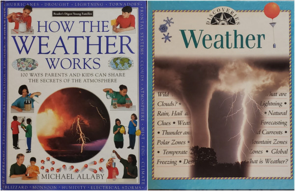A composite image of two photos of large children's books about weather.

On the left...
Reader's Digest Young Families.
HOW THE WEATHER WORKS – 100 WAYS PARENTS AND KIDS CAN SHARE THE SECRETS OF THE ATMOSPHERE, by MICHAEL ALLABY.
A large, dramatic, circular photo of storm clouds and lightning dominate the white central cover below large titling. Eight photos of children performing indoor experiments run, four each, down the left and right side 6 of the cover. A deep blue border is populated with weather words, as follows: JET STREAMS, TYPHOONS, PRECIPITATION, THUNDER, WHIRLWINDS, HURRICANES, DROUGHT, LIGHTNING, TORNADOES, FRONTAL SYSTEMS, CLOUDS, ATMOSPHERE, MIST, FOG, CLIMATE, BLIZZARD, MONSOON, HUMIDITY, ELECTRICAL STORMS.

On the right...
DISCOVERIES – Weather.
A close-up illustration of snowflakes and a weather balloon flank the title, on a tan cover with light blue border. Below the title is a large cropped photo of a tornado illuminated by a parallel lightning strike partially obscures numerous weather words, as follows: Wild [...] What are Clouds? Lightning, Rain, Hail a[...], Natural Clues, Weat[...], Forecasting, Thunder and [...], [...]nd Currents, Polar Zones, Mountain Zones, Temperate Zones, Freezing, De[...], What is Weather?