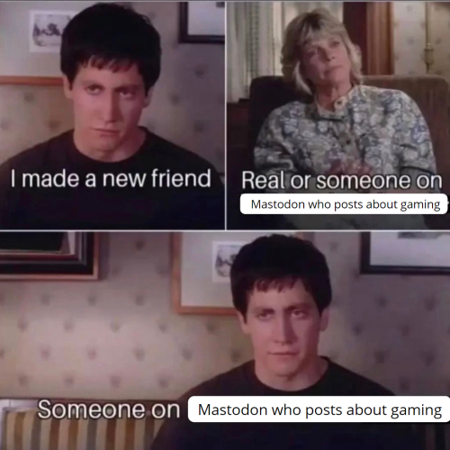 Three panel meme from the movie donnie darko

Panel 1: A man in a black shirt with the caption "I made a new friend"

Panel 2: His mom "Real or someone on Mastodon who posts about gaming"

Panel 3: Same man as panel one with the caption "Someone on Mastodon who posts about gaming"