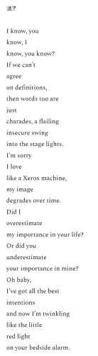 I know, you know, I know, you know? If we can't agree on definitions, then words too are just charades, a flailing insecure swing into the stage lights. I'm sorry I love like a Xerox machine, my image degrades over time. Did I overestimate my importance in your life? Or did you underestimate your importance in mine? Oh baby, I've got all the best intentions and now I'm twinkling like the little red light on your bedside alarm.