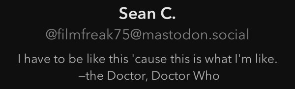 Maston.social profile bio for @filmfreak75@mastodon.social: 
I have to be like this 'cause this is what I'm like.
-the Doctor, Doctor Who