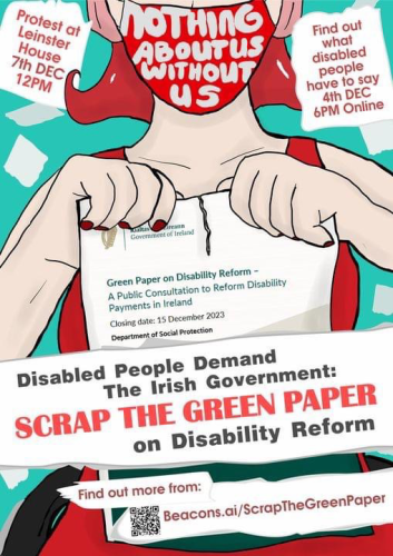 A white person with bright red hair sitting in a wheelchair. They are wearing ear defenders, a bright red dress and a red mask that has writing on it saying "nothing about us without us".  They are tearing up the Green Paper on Disability Reform. Surrounding the person is scraps of paper with text.  Image text Disabled people demand the Irish Government: Scrap the Green Paper on Disability Reform  Protest at Leinster House 7th Dec 12pm  Find out what disabled people have to say 4th Dec 6pm Online  Find out more from https://beacons.ai/scrapthegreenpaper