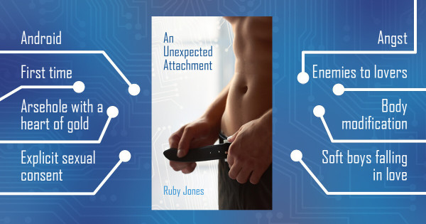 A book cover centred on a blue background with a faint pattern of circuitry. The book title is at the top left of the cover, written in blue: An Unexpected Attachment. The author's name is in a paler blue at the bottom: Ruby Jones. The cover shows the torso of a shirtless man undoing his belt against a pale blue background withe circuitry pattern. Surrounding the cover are tropes: Android, First time, Arsehole with a heart of gold, Explicit sexual consent, Angst, Enemies to lovers, Body modification, Soft boys falling in love.