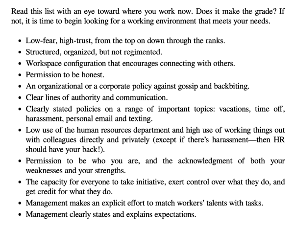 Read this list with an eye toward where you work now. Does it make the grade? If not, it is time to begin looking for a working environment that meets your needs.			
* Low-fear, high-trust, from the top on down through the ranks.			
* Structured, organized, but not regimented.
* Workspace configuration that encourages connecting with others.	
* Permission to be honest.
* An organizational or a corporate policy against gossip and backbiting.	
* Clear lines of authority and communication.	
* Clearly stated policies on a range of important topics: vacations, time off, harassment, personal email and texting.	
* Low use of the human resources department and high use of working things out with colleagues directly and privately (except if there’s harassment—then HR should have your back!).
* Permission to be who you are, and the acknowledgment of both your weaknesses and your strengths.
* The capacity for everyone to take initiative, exert control over what they do, and get credit for what they do.	
* Management makes an explicit effort to match workers’ talents with tasks.	
* Management clearly states and explains expectations.