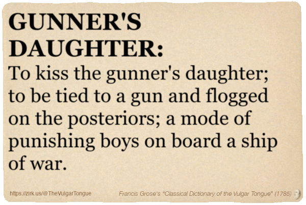 Image imitating a page from an old document, text (as in main toot):

GUNNER'S DAUGHTER. To kiss the gunner's daughter; to be tied to a gun and flogged on the posteriors; a mode of punishing boys on board a ship of war.

A selection from Francis Grose’s “Dictionary Of The Vulgar Tongue” (1785)