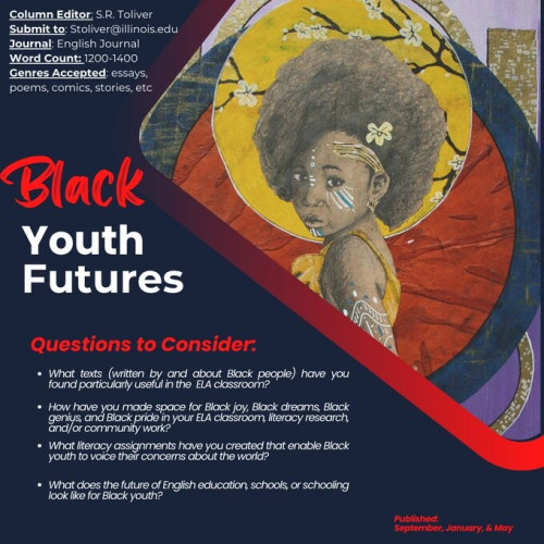 A flyer for a new column in English Journal. On the right is a painting of a Black girl with an Afro. She is in front of a large yellow circle with a flowering branch. One of the flowers is in her hair. Behind the yellow circle are two larger circular designs; one in red, the other in dark blue.

Text in top left: 
Column Editor: S. R. Toliver; 
Submit to: SToliver@illinois.edu; Journal: English Journal; 
Word Count: 1200-1400; 
Genres Accepted: essays, poems, comics, stories, etc.

Text on the left in the middle: Black Youth Futures

Text in bottom left: 
What texts (written by and about Black people) have you found particularly useful in the ELA classroom? 

How have you made space for Black joy, Black dreams, Black genius, and Black pride in your ELA classroom, literacy research, and/or community work? 

What assignments have you created that enable Black youth to voice their concerns about the world? 

What does the future of English education, schools, or schooling look like for Black youth?

Text in bottom right-hand corner: 
Published September, January, & May