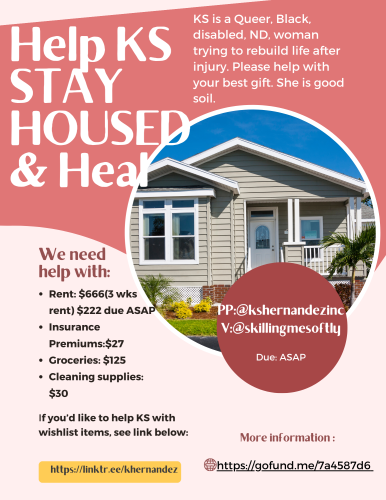 digital flyer, light pink layered under mauve, from left to right, white lettering that reads: Help KS Stay housed and heal. KS is a Queer, Black Disabled, ND, woman trying to rebuild life after injury. Please help with your best gift. She is good soil. 

We need help with:

Rent: $666 (3 weeks rent) $222 due asap, insurance premiums: $27, groceries: $125, Cleaning supplies: $30

PP:@kshernandezinc
V:@skillingmesoftly
Due ASAP

If you'd like to help KS with withlist items, see link below:
https://linktr.ee/khernandez

More information: https://gofund.me/7a4587d6

In a circle is a photo of a small bungalow type home light grey siding trimmed in white. 
