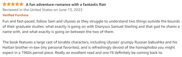 A five-star review from Amazon titled "A fun adventure-romance with a fantastic flair"

Fun and fast-paced, follow Sam and Ulysses as they struggle to understand two things outside the bounds of their graduate studies: what exactly is going on with Dionysus Samuel Sterling and that god he shares a name with, and what exactly is going on between the two of them.

The book features a large cast of lovable characters, including Ulysses' grumpy Russian babushka and his Haitian brother-in-law (my personal favorites), and is refreshingly devoid of the homophobia you might expect in a 1960s period piece. Really an excellent read and one I'll definitely be coming back to.