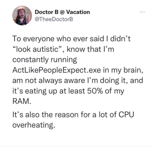 Post with text: To everyone who ever said I didn't "look autistic", know that I'm constantly running ActLikePeopleExpect.exe in my brain, am not always aware I'm doing it, and it's eating up at least 50% of my RAM. 
It's also the reason for a lot of CPU overheating.