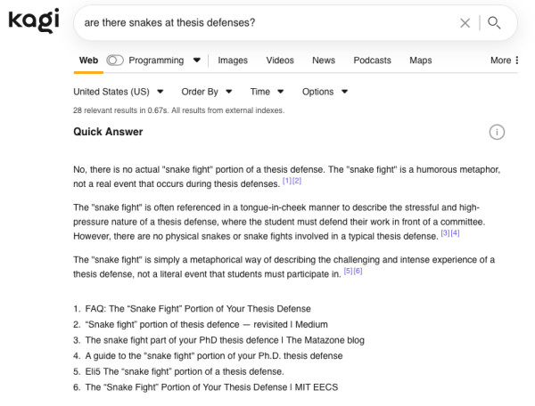 Image of Kagi’s response to “are there snakes at thesis defenses?”:

No, there is no actual "snake fight" portion of a thesis defense. The "snake fight" is a humorous metaphor, not a real event that occurs during thesis defenses. [1][2]

The "snake fight" is often referenced in a tongue-in-cheek manner to describe the stressful and high-pressure nature of a thesis defense, where the student must defend their work in front of a committee. However, there are no physical snakes or snake fights involved in a typical thesis defense. [3][4]

The "snake fight" is simply a metaphorical way of describing the challenging and intense experience of a thesis defense, not a literal event that students must participate in. [5][6]

FAQ: The “Snake Fight” Portion of Your Thesis Defense
“Snake fight” portion of thesis defence — revisited | Medium
The snake fight part of your PhD thesis defence | The Matazone blog
A guide to the "snake fight" portion of your Ph.D. thesis defense
Eli5 The “snake fight” portion of a thesis defense.
The “Snake Fight” Portion of Your Thesis Defense | MIT EECS