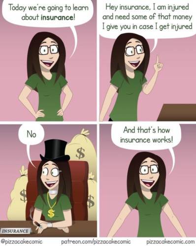 A comic with four panels shows a teacher talking to unseen people. 

PANEL 1: “Today we're going to learn about insurance!”

PANEL 2: “Hey insurance, I am injured and need some of that money I give you in case I get injured.”

PANEL 3: Shows the teacher sitting at a table pretending to be an insurance person. She has a dollar sign around her neck and a name tag on the desk that says, INSURANCE. 

The caption reads, “No”.

PANEL 4: “And that's how insurance works!”

image: @pizzacakecomic