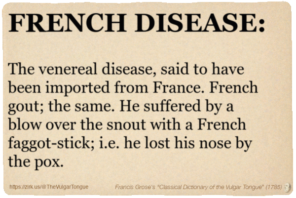 Image imitating a page from an old document, text (as in main toot):

FRENCH DISEASE. The venereal disease, said to have been imported from France. French gout; the same. He suffered by a blow over the snout with a French faggot-stick; i.e. he lost his nose by the pox.

A selection from Francis Grose’s “Dictionary Of The Vulgar Tongue” (1785)