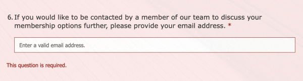 Survey question number 6. "If you would like to be contacted by a member of our team to discuss your membership options further, please provide your email address."

The question has now turned red with an error message "This question is required." There is no where to enter, "No, I would not like to be contacted to discuss my membership options further."