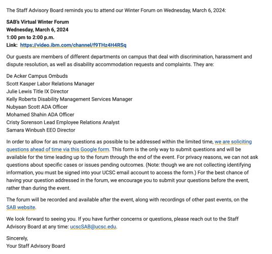 The Staff Advisory Board's

Virtual Winter Forum
Wednesday, March 6, 2024
1:00 pm to 2:00 p.m.
Link:  https://video.ibm.com/channel/f9THz4H4RSq

Our guests are members of different departments on campus that deal with discrimination, harassment and dispute resolution, as well as disability accommodation requests and complaints. They are:

De Acker Campus Ombuds
Scott Kasper Labor Relations Manager
Julie Lewis Title IX Director
Kelly Roberts Disability Management Services Manager
Nubyaan Scott ADA Officer
Mohamed Shahin ADA Officer
Cristy Sorenson Lead Employee Relations Analyst
Samara Winbush EEO Director

In order to allow for as many questions as possible to be addressed within the limited time, we are soliciting questions ahead of time via this Google form. This form is the only way to submit questions and will be available for the time leading up to the forum through the end of the event. For privacy reasons, we can not ask questions about specific cases or issues pending outcomes. (Note: though we are not collecting identifying information, you must be signed into your UCSC email account to access the form.) For the best chance of having your question addressed in the forum, we encourage you to submit your questions before the event 

The forum will be recorded and available after the event, along with recordings of other past events, on the SAB website

If you have further concerns or questions, please reach out to the Staff Advisory Board at any time: ucscSAB@ucsc.edu