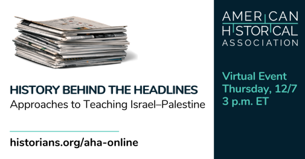 A white box with a stack of newspapers and the text "History Behind the Headlines: Approaches to Teaching Israel-Palestine." On the right there is a dark blue box with the logo of the American Historical Association and the date and time of the virtual event: Thursday, December 7 at 3 PM ET.